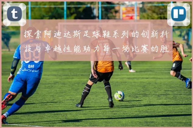 探索阿迪达斯足球鞋系列的创新科技与卓越性能助力每一场比赛的胜利