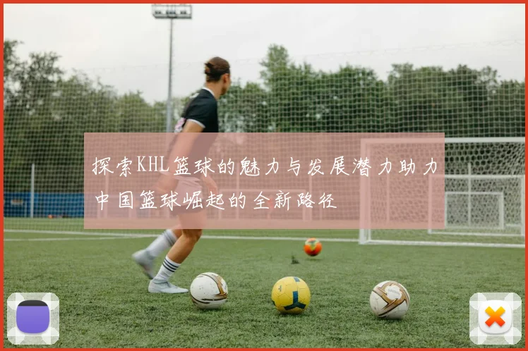 探索KHL篮球的魅力与发展潜力助力中国篮球崛起的全新路径