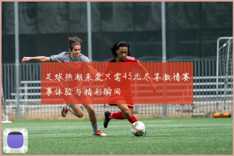 足球热潮来袭只需45元尽享激情赛事体验与精彩瞬间