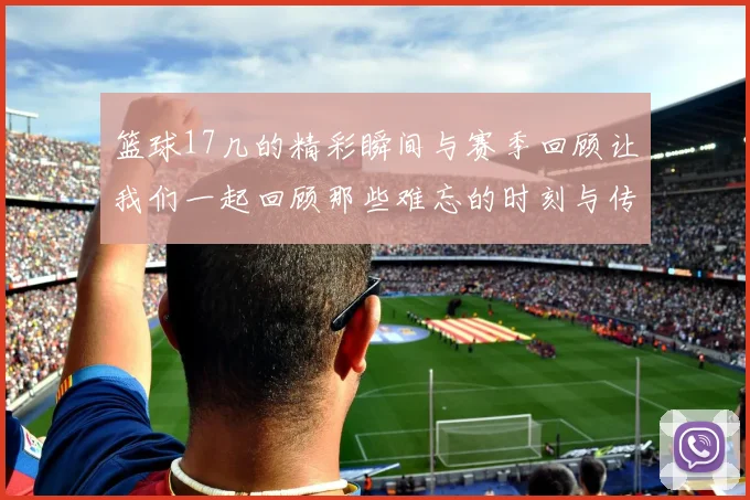 篮球17几的精彩瞬间与赛季回顾让我们一起回顾那些难忘的时刻与传奇球员的故事