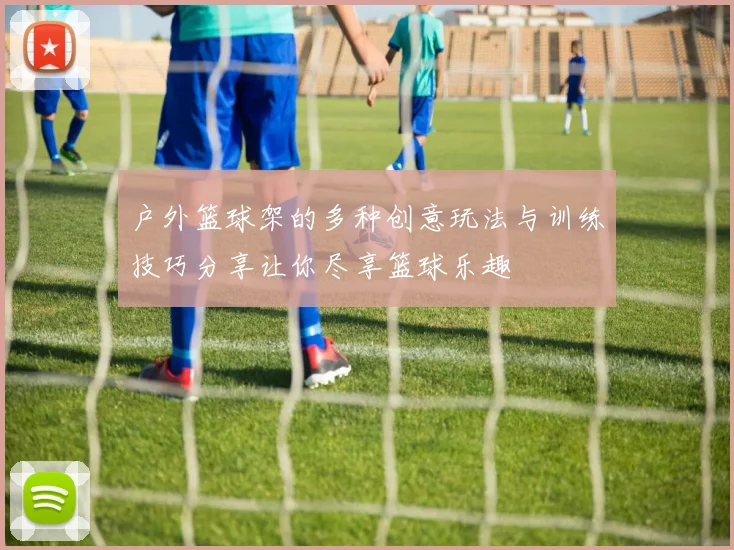 户外篮球架的多种创意玩法与训练技巧分享让你尽享篮球乐趣