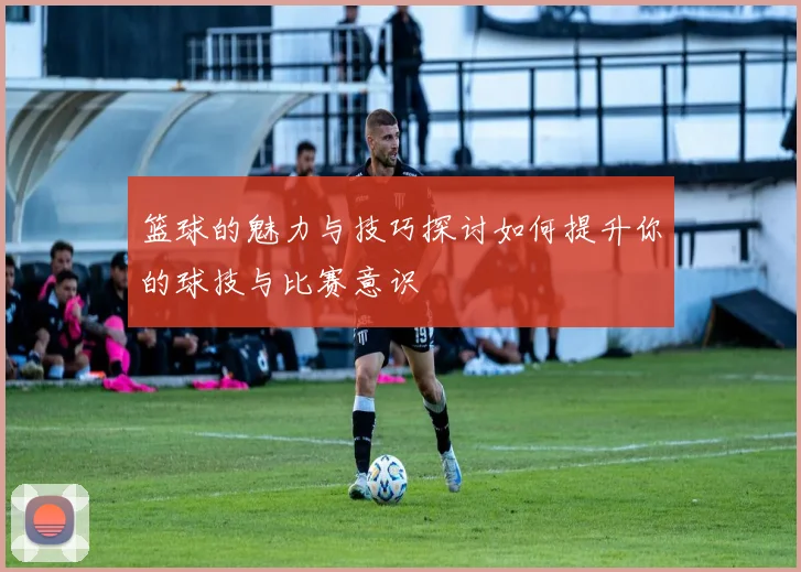 篮球的魅力与技巧探讨如何提升你的球技与比赛意识