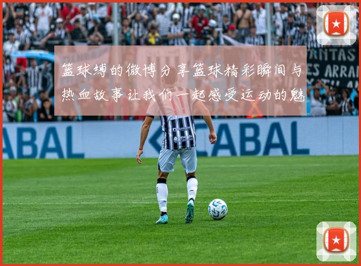 篮球缚的微博分享篮球精彩瞬间与热血故事让我们一起感受运动的魅力与激情