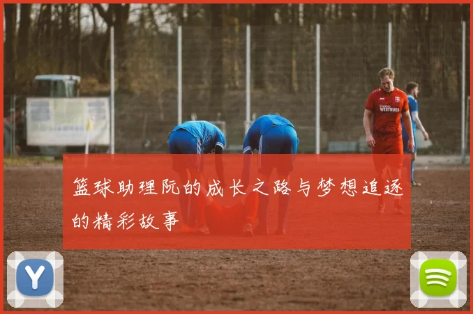 篮球助理阮的成长之路与梦想追逐的精彩故事